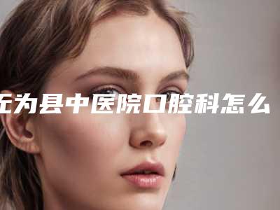 无为县中医院口腔科怎么样-价格收费表2025对外公示