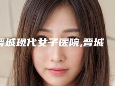晋城现代女子医院,晋城星范医疗美容诊所专家-技术pk