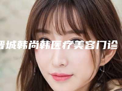 晋城韩尚韩医疗美容门诊部激光祛老年斑去干净手术费用大致是多少