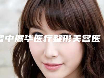 晋中鹰华医疗整形美容医院,晋中鹰华医疗美容门诊部热门top口碑盘点