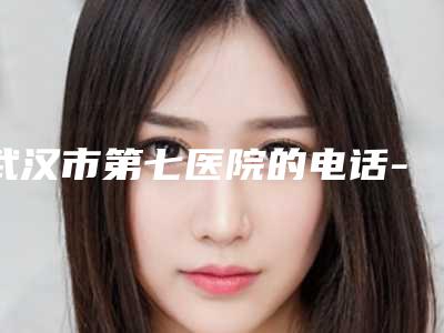 武汉市第七医院的电话-价格(价目)一览揭露