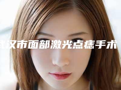 武汉市面部激光点痣手术容医院-武汉市面部激光点痣手术医院在榜名单专家实力细数