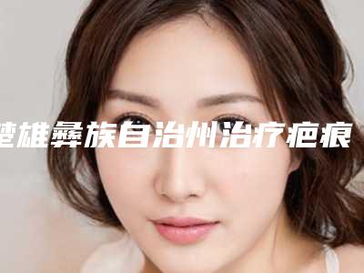 楚雄彝族自治州治疗疤痕去除医院上榜名单医院详情,点击查看(楚雄彝族自治州治疗疤痕去除整形医院)