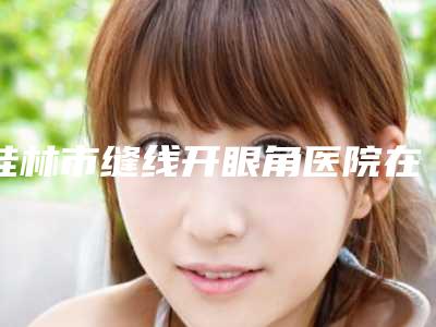 桂林市缝线开眼角医院在榜清单前十强整理汇总-桂林市缝线开眼角整形医院