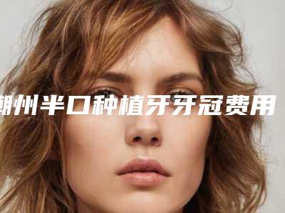 潮州半口种植牙牙冠费用是不是很贵