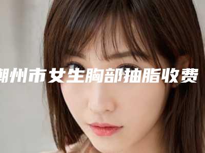 潮州市女生胸部抽脂收费明细全新出炉(潮州市女生胸部抽脂手术是什么价位)