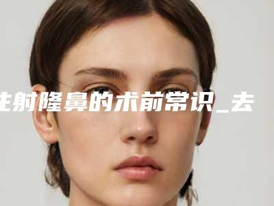 注射隆鼻的术前常识_去注射隆鼻的手术条件有什么(注射隆鼻大概)