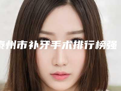泰州市补牙手术排行榜强榜TOP10新鲜名单发布-泰州市补牙手术口腔医生