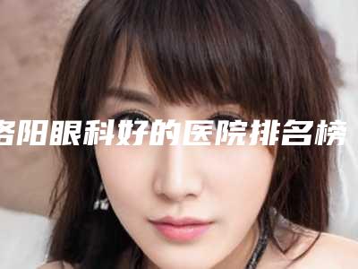 洛阳眼科好的医院排名榜上线!实力医院概况及评价一览