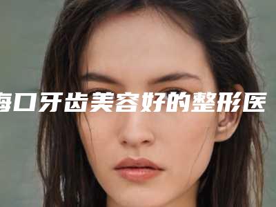 海口牙齿美容好的整形医院排名,人民医院、第二附属医院、海南省人民医院都已入围