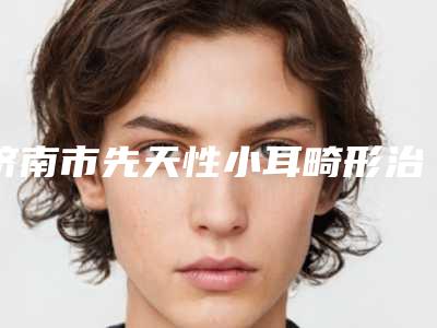 济南市先天性小耳畸形治疗医生口碑排行前十佳都是这些-济南市邢侠整形医生