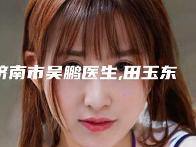 济南市吴鹏医生,田玉东医生注射botox瘦腿针从技术、口碑对比实力