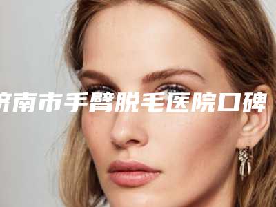 济南市手臂脱毛医院口碑排行榜前十名排行如下-济南俏嘉丽医疗美容门诊部医生人气高