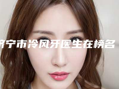 济宁市冷风牙医生在榜名单前十佳评选结果公布-济宁市马铁军口腔医生