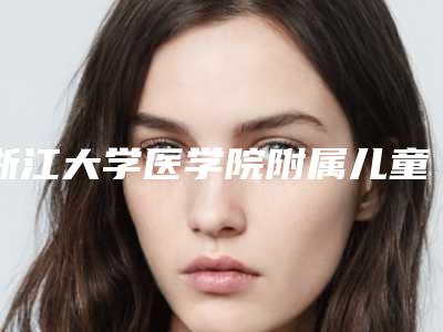 浙江大学医学院附属儿童医院价格(价目)表2025全新同步上线-擅长项目胳膊抽脂等