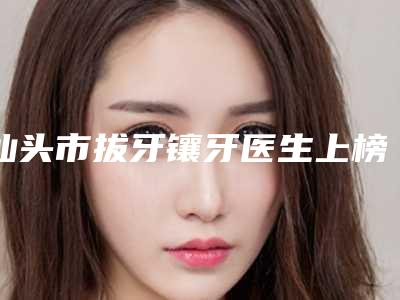 汕头市拔牙镶牙医生上榜名单前10专业上线-汕头市拔牙镶牙口腔医生