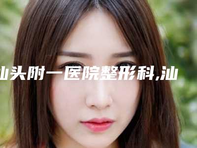 汕头附一医院整形科,汕头爱丽诺医疗美容门诊部2025排名实力PK