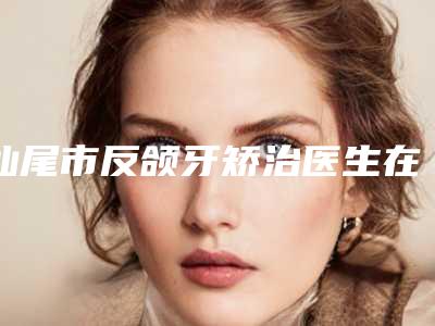 汕尾市反颌牙矫治医生在榜名单前十名名单已确定-汕尾市康美整形医生