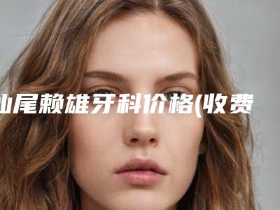 汕尾赖雄牙科价格(收费标准)一览版-附牙齿骨骼突出矫正案例