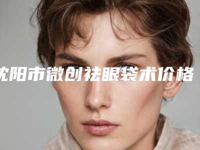 沈阳市微创祛眼袋术价格(收费标准)手术曝光-沈阳市微创祛眼袋术价钱大约多少钱