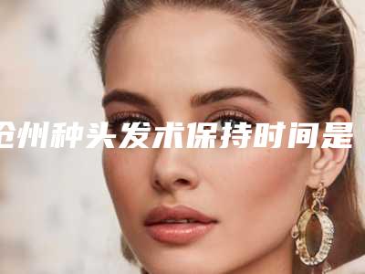 沧州种头发术保持时间是多久_沧州种头发做一次能维持多久