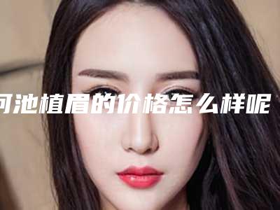 河池植眉的价格怎么样呢-河池植眉的费用受到哪些因素的影响
