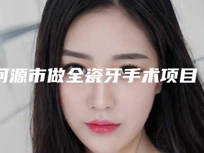 河源市做全瓷牙手术项目价格表2025-河源市做全瓷牙手术价格