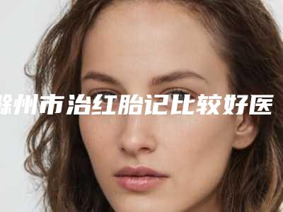 滁州市治红胎记比较好医院(滁州胜男医疗美容整形门诊部打造技术口碑王牌)