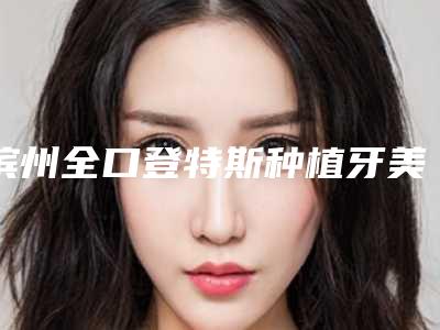 滨州全口登特斯种植牙美容医院要多少钱