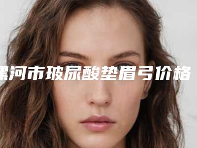 漯河市玻尿酸垫眉弓价格表(费用)热门火爆一览(玻尿酸垫眉弓手术价格高不高)
