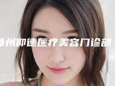 漳州仰德医疗美容门诊部（原维多利亚）费用表明细项目表附苹果脸打瘦脸针案例