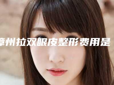 漳州拉双眼皮整形费用是多少钱「漳州拉双眼皮价格和价格是怎么样的」