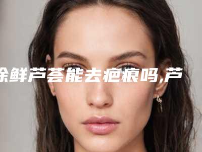 涂鲜芦荟能去疤痕吗,芦荟擦多久能淡化疤痕