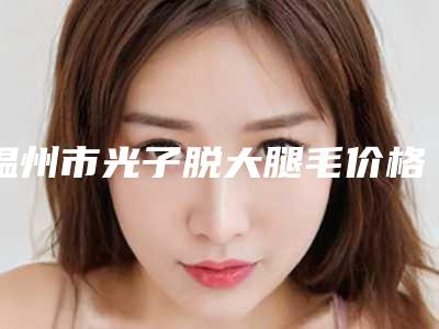 温州市光子脱大腿毛价格表(费用)已发布-温州市光子脱大腿毛医院价格支出是多少