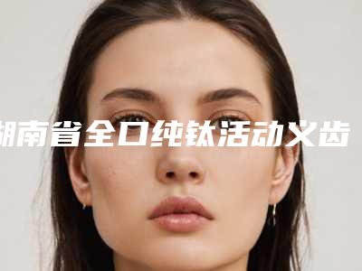 湖南省全口纯钛活动义齿在榜清单前10名口碑比较-湖南省全口纯钛活动义齿口腔医生