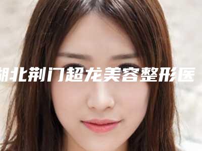 湖北荆门超龙美容整形医院,荆门二医整形美容科口碑评价对比