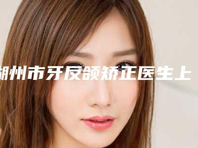 湖州市牙反颌矫正医生上榜名单前十位正规医生评测-湖州市牙反颌矫正整形医生