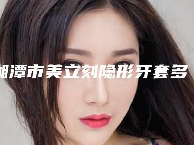 湘潭市美立刻隐形牙套多少钱-湘潭市美立刻隐形牙套医院上榜名单前十位深刻了解