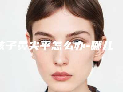 孩子鼻尖平怎么办-哪儿垫鼻尖效果好!