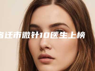 宿迁市微针10医生上榜名单前十佳最新排序公布-宿迁市费秋娟整形医生实力靠谱推荐给你