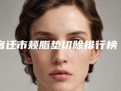 宿迁市颊脂垫切除排行榜前五的技术前沿-泗阳瑞丽医疗整形美容诊所2025机构价格费用查询