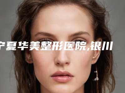 宁夏华美整形医院,银川聚美仕整形美容诊所专家top口碑在线