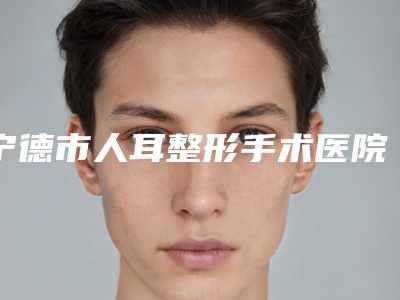 宁德市人耳整形手术医院哪家口碑好(宁德德尔美客医疗美容门诊部技术不错)