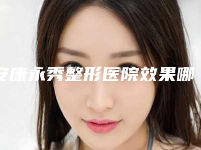 安康永秀整形医院效果哪个最好-收费明细名医2025曝光