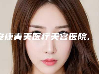 安康青美医疗美容医院,安康蝶姿整形美容门诊部二强争霸看你选哪家