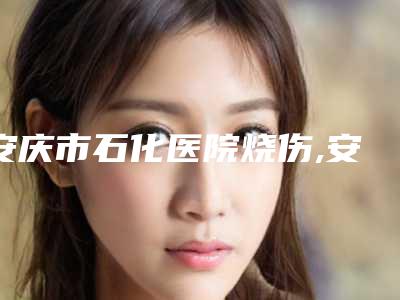 安庆市石化医院烧伤,安庆含羞草医疗美容看哪家医院技术好