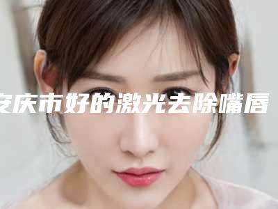 安庆市好的激光去除嘴唇疤痕机构-安庆市立医院get私立医美优势
