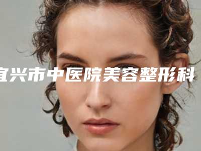 宜兴市中医院美容整形科,无锡二院皮肤美容激光中心专业连锁你选谁