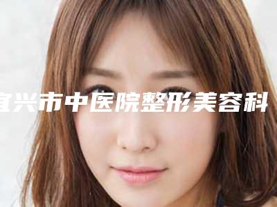 宜兴市中医院整形美容科与无锡唐仪美容诊所口碑_实力充分PK