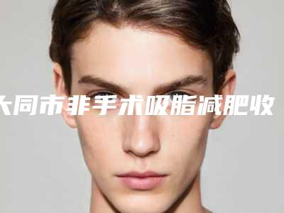 大同市非手术吸脂减肥收费标准在线更新(大同市非手术吸脂减肥术大概都需要多少钱)